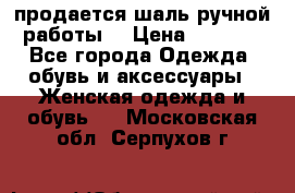 продается шаль ручной работы  › Цена ­ 1 300 - Все города Одежда, обувь и аксессуары » Женская одежда и обувь   . Московская обл.,Серпухов г.